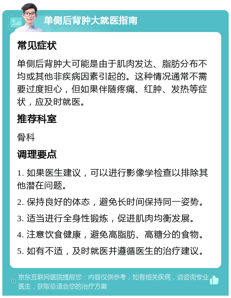 单侧后背肿大就医指南 常见症状 单侧后背肿大可能是由于肌肉发达、脂肪分布不均或其他非疾病因素引起的。这种情况通常不需要过度担心，但如果伴随疼痛、红肿、发热等症状，应及时就医。 推荐科室 骨科 调理要点 1. 如果医生建议，可以进行影像学检查以排除其他潜在问题。 2. 保持良好的体态，避免长时间保持同一姿势。 3. 适当进行全身性锻炼，促进肌肉均衡发展。 4. 注意饮食健康，避免高脂肪、高糖分的食物。 5. 如有不适，及时就医并遵循医生的治疗建议。