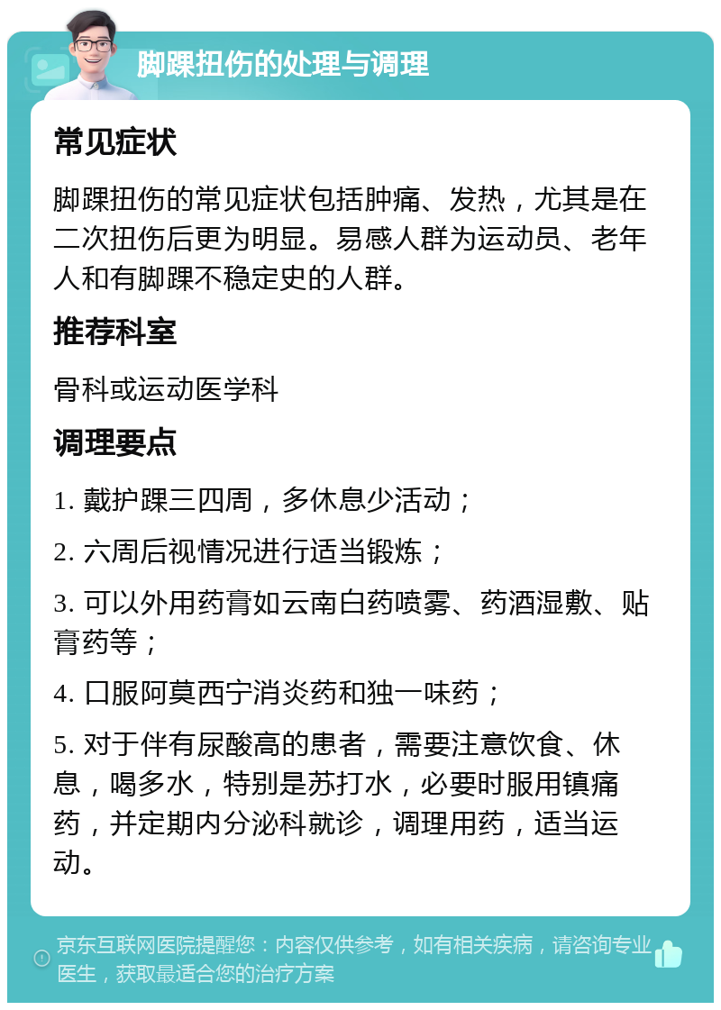 脚踝扭伤的处理与调理 常见症状 脚踝扭伤的常见症状包括肿痛、发热，尤其是在二次扭伤后更为明显。易感人群为运动员、老年人和有脚踝不稳定史的人群。 推荐科室 骨科或运动医学科 调理要点 1. 戴护踝三四周，多休息少活动； 2. 六周后视情况进行适当锻炼； 3. 可以外用药膏如云南白药喷雾、药酒湿敷、贴膏药等； 4. 口服阿莫西宁消炎药和独一味药； 5. 对于伴有尿酸高的患者，需要注意饮食、休息，喝多水，特别是苏打水，必要时服用镇痛药，并定期内分泌科就诊，调理用药，适当运动。