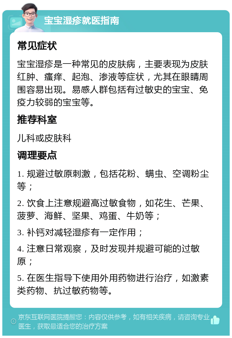 宝宝湿疹就医指南 常见症状 宝宝湿疹是一种常见的皮肤病，主要表现为皮肤红肿、瘙痒、起泡、渗液等症状，尤其在眼睛周围容易出现。易感人群包括有过敏史的宝宝、免疫力较弱的宝宝等。 推荐科室 儿科或皮肤科 调理要点 1. 规避过敏原刺激，包括花粉、螨虫、空调粉尘等； 2. 饮食上注意规避高过敏食物，如花生、芒果、菠萝、海鲜、坚果、鸡蛋、牛奶等； 3. 补钙对减轻湿疹有一定作用； 4. 注意日常观察，及时发现并规避可能的过敏原； 5. 在医生指导下使用外用药物进行治疗，如激素类药物、抗过敏药物等。