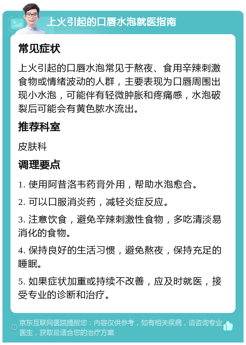 上火引起的口唇水泡就医指南 常见症状 上火引起的口唇水泡常见于熬夜、食用辛辣刺激食物或情绪波动的人群，主要表现为口唇周围出现小水泡，可能伴有轻微肿胀和疼痛感，水泡破裂后可能会有黄色脓水流出。 推荐科室 皮肤科 调理要点 1. 使用阿昔洛韦药膏外用，帮助水泡愈合。 2. 可以口服消炎药，减轻炎症反应。 3. 注意饮食，避免辛辣刺激性食物，多吃清淡易消化的食物。 4. 保持良好的生活习惯，避免熬夜，保持充足的睡眠。 5. 如果症状加重或持续不改善，应及时就医，接受专业的诊断和治疗。