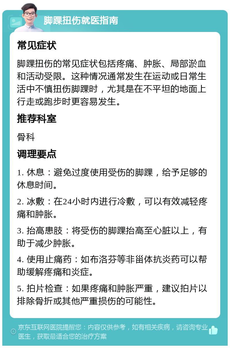 脚踝扭伤就医指南 常见症状 脚踝扭伤的常见症状包括疼痛、肿胀、局部淤血和活动受限。这种情况通常发生在运动或日常生活中不慎扭伤脚踝时，尤其是在不平坦的地面上行走或跑步时更容易发生。 推荐科室 骨科 调理要点 1. 休息：避免过度使用受伤的脚踝，给予足够的休息时间。 2. 冰敷：在24小时内进行冷敷，可以有效减轻疼痛和肿胀。 3. 抬高患肢：将受伤的脚踝抬高至心脏以上，有助于减少肿胀。 4. 使用止痛药：如布洛芬等非甾体抗炎药可以帮助缓解疼痛和炎症。 5. 拍片检查：如果疼痛和肿胀严重，建议拍片以排除骨折或其他严重损伤的可能性。