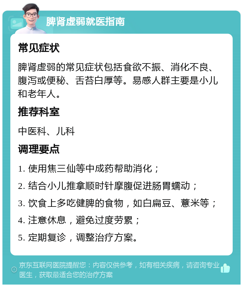 脾肾虚弱就医指南 常见症状 脾肾虚弱的常见症状包括食欲不振、消化不良、腹泻或便秘、舌苔白厚等。易感人群主要是小儿和老年人。 推荐科室 中医科、儿科 调理要点 1. 使用焦三仙等中成药帮助消化； 2. 结合小儿推拿顺时针摩腹促进肠胃蠕动； 3. 饮食上多吃健脾的食物，如白扁豆、薏米等； 4. 注意休息，避免过度劳累； 5. 定期复诊，调整治疗方案。