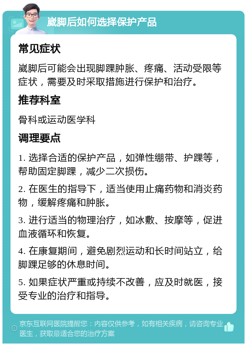 崴脚后如何选择保护产品 常见症状 崴脚后可能会出现脚踝肿胀、疼痛、活动受限等症状，需要及时采取措施进行保护和治疗。 推荐科室 骨科或运动医学科 调理要点 1. 选择合适的保护产品，如弹性绷带、护踝等，帮助固定脚踝，减少二次损伤。 2. 在医生的指导下，适当使用止痛药物和消炎药物，缓解疼痛和肿胀。 3. 进行适当的物理治疗，如冰敷、按摩等，促进血液循环和恢复。 4. 在康复期间，避免剧烈运动和长时间站立，给脚踝足够的休息时间。 5. 如果症状严重或持续不改善，应及时就医，接受专业的治疗和指导。