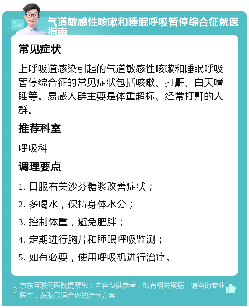 气道敏感性咳嗽和睡眠呼吸暂停综合征就医指南 常见症状 上呼吸道感染引起的气道敏感性咳嗽和睡眠呼吸暂停综合征的常见症状包括咳嗽、打鼾、白天嗜睡等。易感人群主要是体重超标、经常打鼾的人群。 推荐科室 呼吸科 调理要点 1. 口服右美沙芬糖浆改善症状； 2. 多喝水，保持身体水分； 3. 控制体重，避免肥胖； 4. 定期进行胸片和睡眠呼吸监测； 5. 如有必要，使用呼吸机进行治疗。