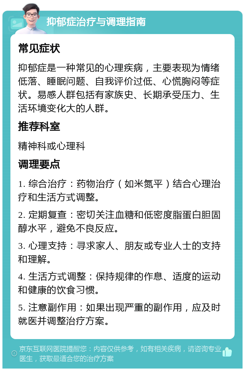 抑郁症治疗与调理指南 常见症状 抑郁症是一种常见的心理疾病，主要表现为情绪低落、睡眠问题、自我评价过低、心慌胸闷等症状。易感人群包括有家族史、长期承受压力、生活环境变化大的人群。 推荐科室 精神科或心理科 调理要点 1. 综合治疗：药物治疗（如米氮平）结合心理治疗和生活方式调整。 2. 定期复查：密切关注血糖和低密度脂蛋白胆固醇水平，避免不良反应。 3. 心理支持：寻求家人、朋友或专业人士的支持和理解。 4. 生活方式调整：保持规律的作息、适度的运动和健康的饮食习惯。 5. 注意副作用：如果出现严重的副作用，应及时就医并调整治疗方案。