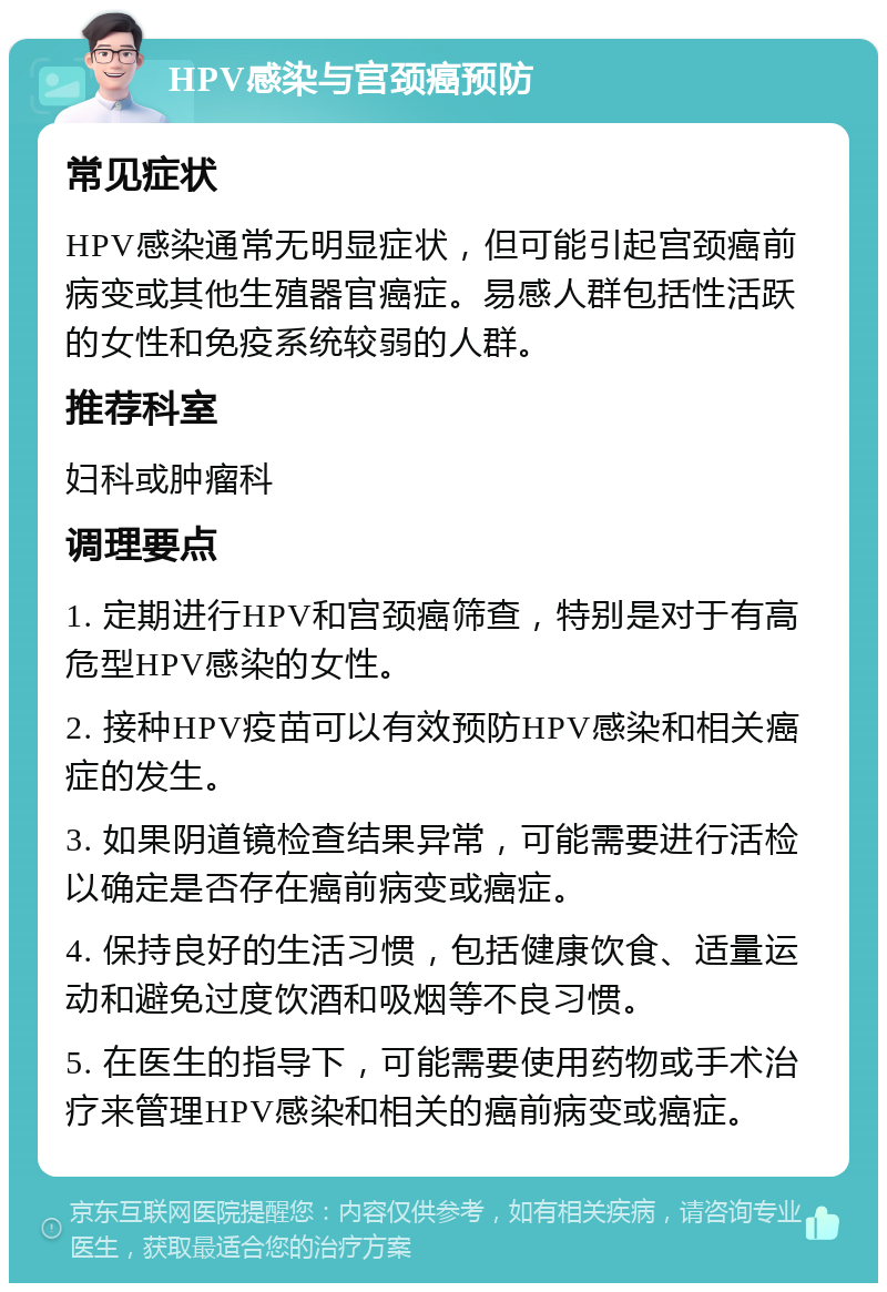 HPV感染与宫颈癌预防 常见症状 HPV感染通常无明显症状，但可能引起宫颈癌前病变或其他生殖器官癌症。易感人群包括性活跃的女性和免疫系统较弱的人群。 推荐科室 妇科或肿瘤科 调理要点 1. 定期进行HPV和宫颈癌筛查，特别是对于有高危型HPV感染的女性。 2. 接种HPV疫苗可以有效预防HPV感染和相关癌症的发生。 3. 如果阴道镜检查结果异常，可能需要进行活检以确定是否存在癌前病变或癌症。 4. 保持良好的生活习惯，包括健康饮食、适量运动和避免过度饮酒和吸烟等不良习惯。 5. 在医生的指导下，可能需要使用药物或手术治疗来管理HPV感染和相关的癌前病变或癌症。