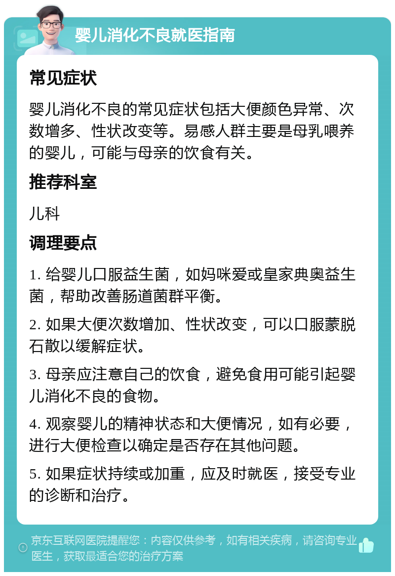 婴儿消化不良就医指南 常见症状 婴儿消化不良的常见症状包括大便颜色异常、次数增多、性状改变等。易感人群主要是母乳喂养的婴儿，可能与母亲的饮食有关。 推荐科室 儿科 调理要点 1. 给婴儿口服益生菌，如妈咪爱或皇家典奥益生菌，帮助改善肠道菌群平衡。 2. 如果大便次数增加、性状改变，可以口服蒙脱石散以缓解症状。 3. 母亲应注意自己的饮食，避免食用可能引起婴儿消化不良的食物。 4. 观察婴儿的精神状态和大便情况，如有必要，进行大便检查以确定是否存在其他问题。 5. 如果症状持续或加重，应及时就医，接受专业的诊断和治疗。