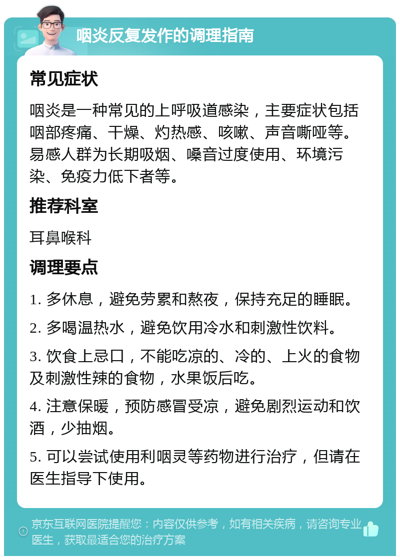 咽炎反复发作的调理指南 常见症状 咽炎是一种常见的上呼吸道感染，主要症状包括咽部疼痛、干燥、灼热感、咳嗽、声音嘶哑等。易感人群为长期吸烟、嗓音过度使用、环境污染、免疫力低下者等。 推荐科室 耳鼻喉科 调理要点 1. 多休息，避免劳累和熬夜，保持充足的睡眠。 2. 多喝温热水，避免饮用冷水和刺激性饮料。 3. 饮食上忌口，不能吃凉的、冷的、上火的食物及刺激性辣的食物，水果饭后吃。 4. 注意保暖，预防感冒受凉，避免剧烈运动和饮酒，少抽烟。 5. 可以尝试使用利咽灵等药物进行治疗，但请在医生指导下使用。