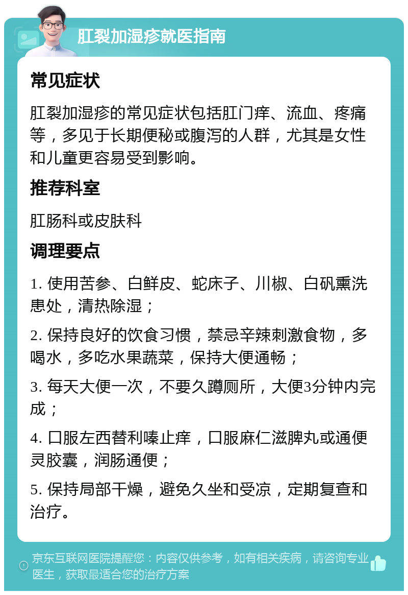 肛裂加湿疹就医指南 常见症状 肛裂加湿疹的常见症状包括肛门痒、流血、疼痛等，多见于长期便秘或腹泻的人群，尤其是女性和儿童更容易受到影响。 推荐科室 肛肠科或皮肤科 调理要点 1. 使用苦参、白鲜皮、蛇床子、川椒、白矾熏洗患处，清热除湿； 2. 保持良好的饮食习惯，禁忌辛辣刺激食物，多喝水，多吃水果蔬菜，保持大便通畅； 3. 每天大便一次，不要久蹲厕所，大便3分钟内完成； 4. 口服左西替利嗪止痒，口服麻仁滋脾丸或通便灵胶囊，润肠通便； 5. 保持局部干燥，避免久坐和受凉，定期复查和治疗。