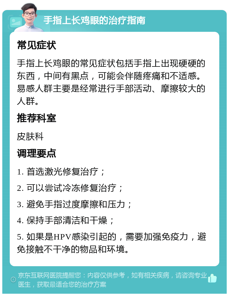 手指上长鸡眼的治疗指南 常见症状 手指上长鸡眼的常见症状包括手指上出现硬硬的东西，中间有黑点，可能会伴随疼痛和不适感。易感人群主要是经常进行手部活动、摩擦较大的人群。 推荐科室 皮肤科 调理要点 1. 首选激光修复治疗； 2. 可以尝试冷冻修复治疗； 3. 避免手指过度摩擦和压力； 4. 保持手部清洁和干燥； 5. 如果是HPV感染引起的，需要加强免疫力，避免接触不干净的物品和环境。