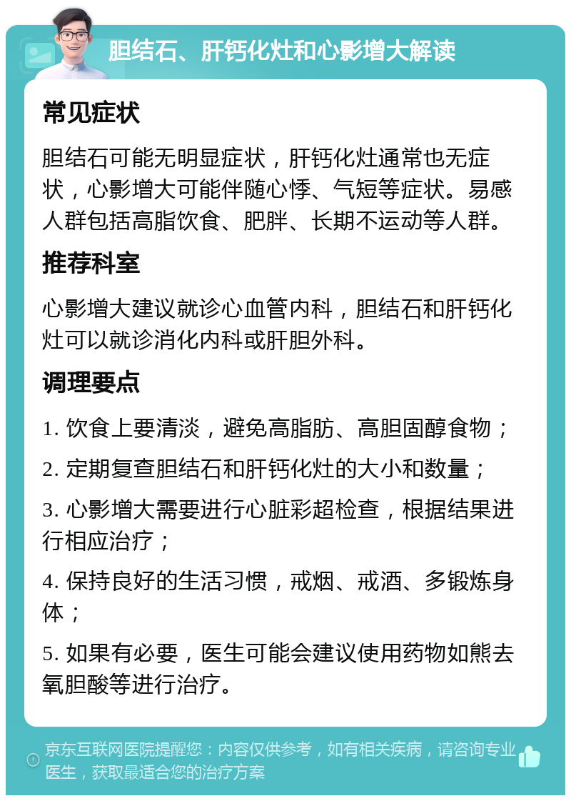 胆结石、肝钙化灶和心影增大解读 常见症状 胆结石可能无明显症状，肝钙化灶通常也无症状，心影增大可能伴随心悸、气短等症状。易感人群包括高脂饮食、肥胖、长期不运动等人群。 推荐科室 心影增大建议就诊心血管内科，胆结石和肝钙化灶可以就诊消化内科或肝胆外科。 调理要点 1. 饮食上要清淡，避免高脂肪、高胆固醇食物； 2. 定期复查胆结石和肝钙化灶的大小和数量； 3. 心影增大需要进行心脏彩超检查，根据结果进行相应治疗； 4. 保持良好的生活习惯，戒烟、戒酒、多锻炼身体； 5. 如果有必要，医生可能会建议使用药物如熊去氧胆酸等进行治疗。