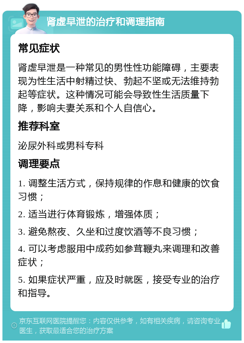 肾虚早泄的治疗和调理指南 常见症状 肾虚早泄是一种常见的男性性功能障碍，主要表现为性生活中射精过快、勃起不坚或无法维持勃起等症状。这种情况可能会导致性生活质量下降，影响夫妻关系和个人自信心。 推荐科室 泌尿外科或男科专科 调理要点 1. 调整生活方式，保持规律的作息和健康的饮食习惯； 2. 适当进行体育锻炼，增强体质； 3. 避免熬夜、久坐和过度饮酒等不良习惯； 4. 可以考虑服用中成药如参茸鞭丸来调理和改善症状； 5. 如果症状严重，应及时就医，接受专业的治疗和指导。