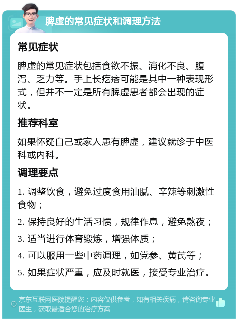 脾虚的常见症状和调理方法 常见症状 脾虚的常见症状包括食欲不振、消化不良、腹泻、乏力等。手上长疙瘩可能是其中一种表现形式，但并不一定是所有脾虚患者都会出现的症状。 推荐科室 如果怀疑自己或家人患有脾虚，建议就诊于中医科或内科。 调理要点 1. 调整饮食，避免过度食用油腻、辛辣等刺激性食物； 2. 保持良好的生活习惯，规律作息，避免熬夜； 3. 适当进行体育锻炼，增强体质； 4. 可以服用一些中药调理，如党参、黄芪等； 5. 如果症状严重，应及时就医，接受专业治疗。