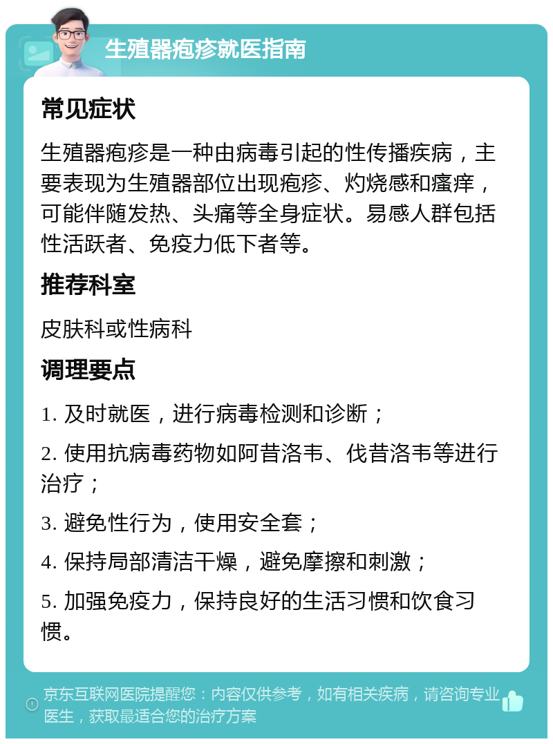 生殖器疱疹就医指南 常见症状 生殖器疱疹是一种由病毒引起的性传播疾病，主要表现为生殖器部位出现疱疹、灼烧感和瘙痒，可能伴随发热、头痛等全身症状。易感人群包括性活跃者、免疫力低下者等。 推荐科室 皮肤科或性病科 调理要点 1. 及时就医，进行病毒检测和诊断； 2. 使用抗病毒药物如阿昔洛韦、伐昔洛韦等进行治疗； 3. 避免性行为，使用安全套； 4. 保持局部清洁干燥，避免摩擦和刺激； 5. 加强免疫力，保持良好的生活习惯和饮食习惯。