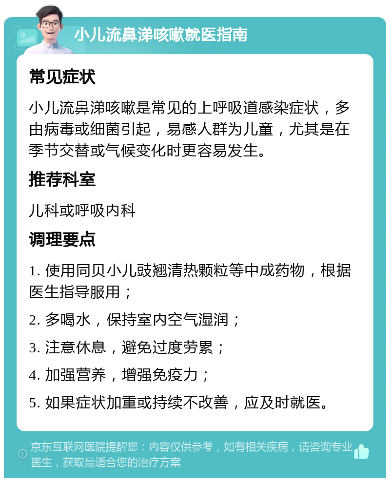 小儿流鼻涕咳嗽就医指南 常见症状 小儿流鼻涕咳嗽是常见的上呼吸道感染症状，多由病毒或细菌引起，易感人群为儿童，尤其是在季节交替或气候变化时更容易发生。 推荐科室 儿科或呼吸内科 调理要点 1. 使用同贝小儿豉翘清热颗粒等中成药物，根据医生指导服用； 2. 多喝水，保持室内空气湿润； 3. 注意休息，避免过度劳累； 4. 加强营养，增强免疫力； 5. 如果症状加重或持续不改善，应及时就医。