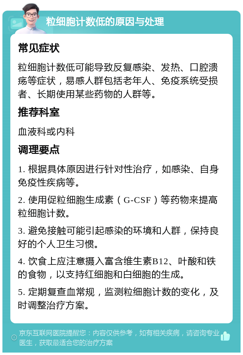 粒细胞计数低的原因与处理 常见症状 粒细胞计数低可能导致反复感染、发热、口腔溃疡等症状，易感人群包括老年人、免疫系统受损者、长期使用某些药物的人群等。 推荐科室 血液科或内科 调理要点 1. 根据具体原因进行针对性治疗，如感染、自身免疫性疾病等。 2. 使用促粒细胞生成素（G-CSF）等药物来提高粒细胞计数。 3. 避免接触可能引起感染的环境和人群，保持良好的个人卫生习惯。 4. 饮食上应注意摄入富含维生素B12、叶酸和铁的食物，以支持红细胞和白细胞的生成。 5. 定期复查血常规，监测粒细胞计数的变化，及时调整治疗方案。