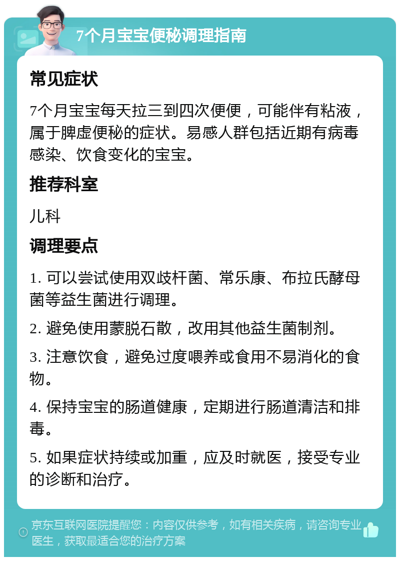 7个月宝宝便秘调理指南 常见症状 7个月宝宝每天拉三到四次便便，可能伴有粘液，属于脾虚便秘的症状。易感人群包括近期有病毒感染、饮食变化的宝宝。 推荐科室 儿科 调理要点 1. 可以尝试使用双歧杆菌、常乐康、布拉氏酵母菌等益生菌进行调理。 2. 避免使用蒙脱石散，改用其他益生菌制剂。 3. 注意饮食，避免过度喂养或食用不易消化的食物。 4. 保持宝宝的肠道健康，定期进行肠道清洁和排毒。 5. 如果症状持续或加重，应及时就医，接受专业的诊断和治疗。