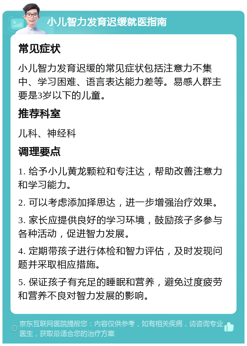 小儿智力发育迟缓就医指南 常见症状 小儿智力发育迟缓的常见症状包括注意力不集中、学习困难、语言表达能力差等。易感人群主要是3岁以下的儿童。 推荐科室 儿科、神经科 调理要点 1. 给予小儿黄龙颗粒和专注达，帮助改善注意力和学习能力。 2. 可以考虑添加择思达，进一步增强治疗效果。 3. 家长应提供良好的学习环境，鼓励孩子多参与各种活动，促进智力发展。 4. 定期带孩子进行体检和智力评估，及时发现问题并采取相应措施。 5. 保证孩子有充足的睡眠和营养，避免过度疲劳和营养不良对智力发展的影响。