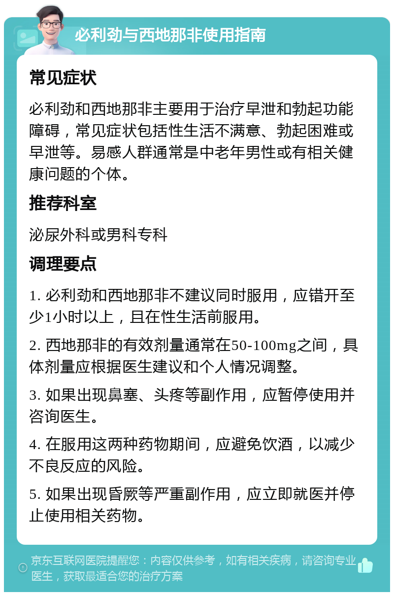 必利劲与西地那非使用指南 常见症状 必利劲和西地那非主要用于治疗早泄和勃起功能障碍，常见症状包括性生活不满意、勃起困难或早泄等。易感人群通常是中老年男性或有相关健康问题的个体。 推荐科室 泌尿外科或男科专科 调理要点 1. 必利劲和西地那非不建议同时服用，应错开至少1小时以上，且在性生活前服用。 2. 西地那非的有效剂量通常在50-100mg之间，具体剂量应根据医生建议和个人情况调整。 3. 如果出现鼻塞、头疼等副作用，应暂停使用并咨询医生。 4. 在服用这两种药物期间，应避免饮酒，以减少不良反应的风险。 5. 如果出现昏厥等严重副作用，应立即就医并停止使用相关药物。