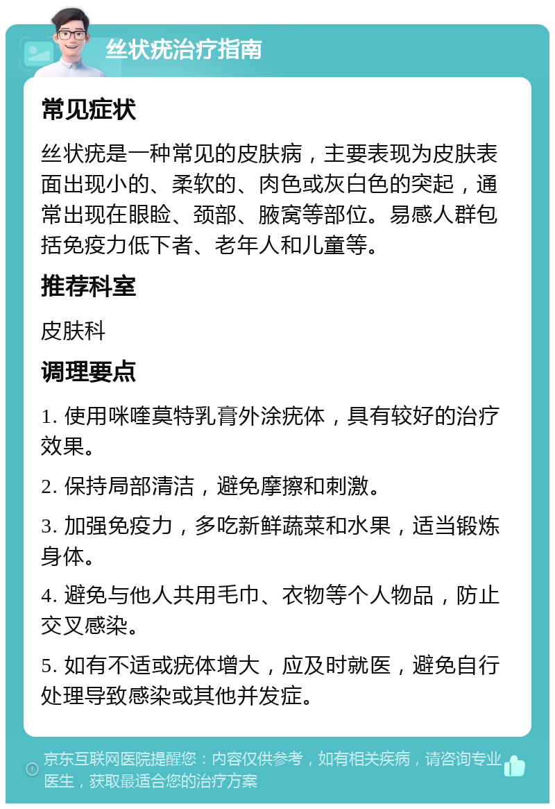 丝状疣治疗指南 常见症状 丝状疣是一种常见的皮肤病，主要表现为皮肤表面出现小的、柔软的、肉色或灰白色的突起，通常出现在眼睑、颈部、腋窝等部位。易感人群包括免疫力低下者、老年人和儿童等。 推荐科室 皮肤科 调理要点 1. 使用咪喹莫特乳膏外涂疣体，具有较好的治疗效果。 2. 保持局部清洁，避免摩擦和刺激。 3. 加强免疫力，多吃新鲜蔬菜和水果，适当锻炼身体。 4. 避免与他人共用毛巾、衣物等个人物品，防止交叉感染。 5. 如有不适或疣体增大，应及时就医，避免自行处理导致感染或其他并发症。