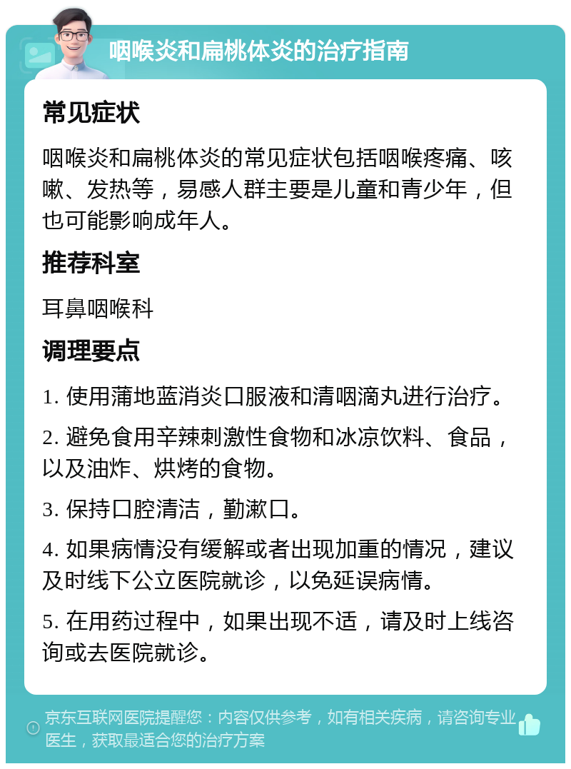 咽喉炎和扁桃体炎的治疗指南 常见症状 咽喉炎和扁桃体炎的常见症状包括咽喉疼痛、咳嗽、发热等，易感人群主要是儿童和青少年，但也可能影响成年人。 推荐科室 耳鼻咽喉科 调理要点 1. 使用蒲地蓝消炎口服液和清咽滴丸进行治疗。 2. 避免食用辛辣刺激性食物和冰凉饮料、食品，以及油炸、烘烤的食物。 3. 保持口腔清洁，勤漱口。 4. 如果病情没有缓解或者出现加重的情况，建议及时线下公立医院就诊，以免延误病情。 5. 在用药过程中，如果出现不适，请及时上线咨询或去医院就诊。