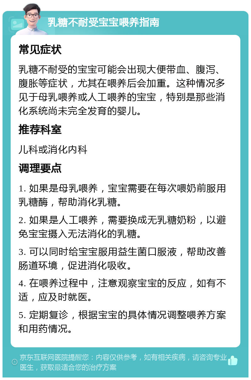 乳糖不耐受宝宝喂养指南 常见症状 乳糖不耐受的宝宝可能会出现大便带血、腹泻、腹胀等症状，尤其在喂养后会加重。这种情况多见于母乳喂养或人工喂养的宝宝，特别是那些消化系统尚未完全发育的婴儿。 推荐科室 儿科或消化内科 调理要点 1. 如果是母乳喂养，宝宝需要在每次喂奶前服用乳糖酶，帮助消化乳糖。 2. 如果是人工喂养，需要换成无乳糖奶粉，以避免宝宝摄入无法消化的乳糖。 3. 可以同时给宝宝服用益生菌口服液，帮助改善肠道环境，促进消化吸收。 4. 在喂养过程中，注意观察宝宝的反应，如有不适，应及时就医。 5. 定期复诊，根据宝宝的具体情况调整喂养方案和用药情况。