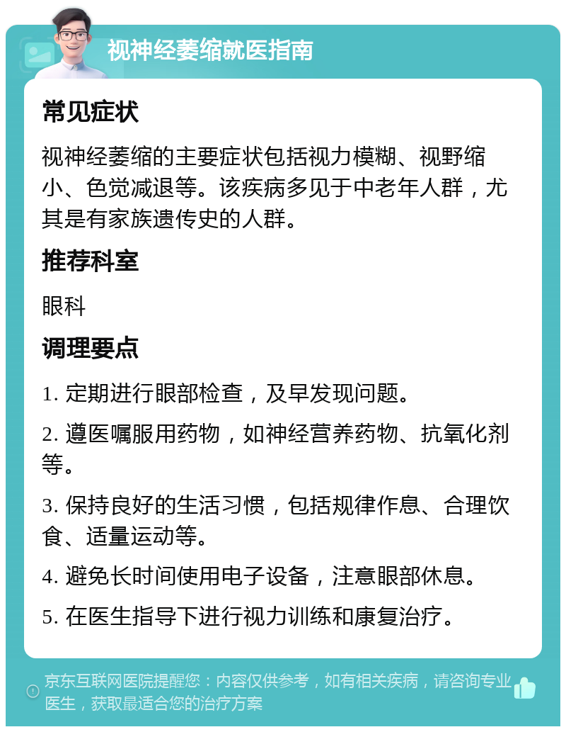 视神经萎缩就医指南 常见症状 视神经萎缩的主要症状包括视力模糊、视野缩小、色觉减退等。该疾病多见于中老年人群，尤其是有家族遗传史的人群。 推荐科室 眼科 调理要点 1. 定期进行眼部检查，及早发现问题。 2. 遵医嘱服用药物，如神经营养药物、抗氧化剂等。 3. 保持良好的生活习惯，包括规律作息、合理饮食、适量运动等。 4. 避免长时间使用电子设备，注意眼部休息。 5. 在医生指导下进行视力训练和康复治疗。