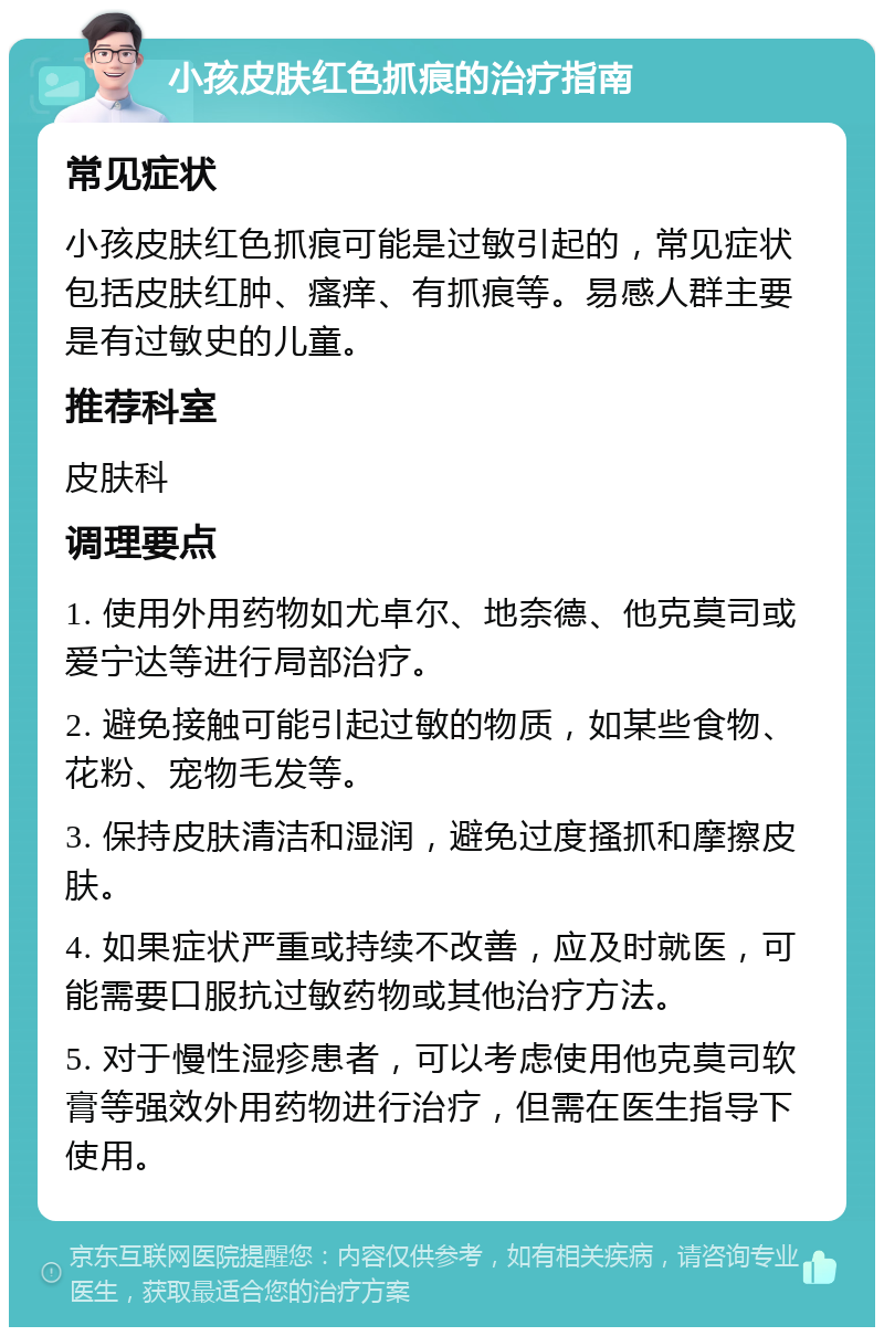 小孩皮肤红色抓痕的治疗指南 常见症状 小孩皮肤红色抓痕可能是过敏引起的，常见症状包括皮肤红肿、瘙痒、有抓痕等。易感人群主要是有过敏史的儿童。 推荐科室 皮肤科 调理要点 1. 使用外用药物如尤卓尔、地奈德、他克莫司或爱宁达等进行局部治疗。 2. 避免接触可能引起过敏的物质，如某些食物、花粉、宠物毛发等。 3. 保持皮肤清洁和湿润，避免过度搔抓和摩擦皮肤。 4. 如果症状严重或持续不改善，应及时就医，可能需要口服抗过敏药物或其他治疗方法。 5. 对于慢性湿疹患者，可以考虑使用他克莫司软膏等强效外用药物进行治疗，但需在医生指导下使用。