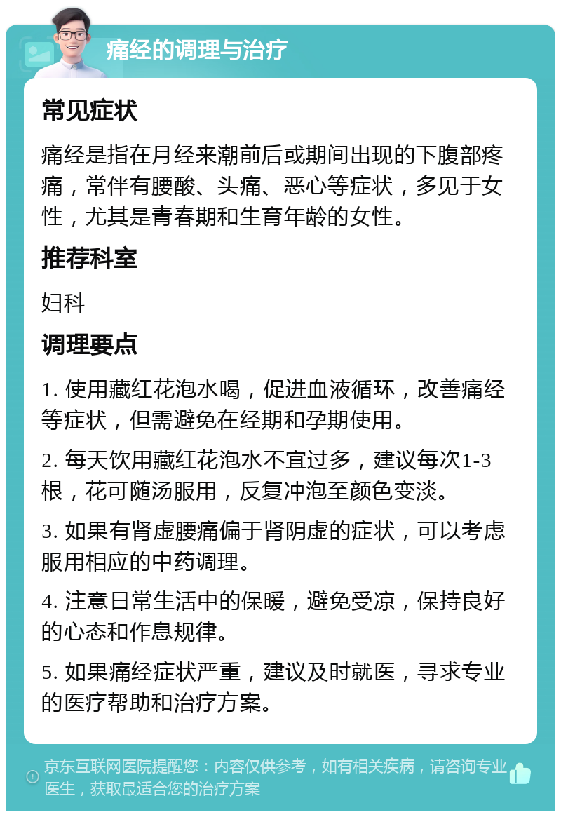 痛经的调理与治疗 常见症状 痛经是指在月经来潮前后或期间出现的下腹部疼痛，常伴有腰酸、头痛、恶心等症状，多见于女性，尤其是青春期和生育年龄的女性。 推荐科室 妇科 调理要点 1. 使用藏红花泡水喝，促进血液循环，改善痛经等症状，但需避免在经期和孕期使用。 2. 每天饮用藏红花泡水不宜过多，建议每次1-3根，花可随汤服用，反复冲泡至颜色变淡。 3. 如果有肾虚腰痛偏于肾阴虚的症状，可以考虑服用相应的中药调理。 4. 注意日常生活中的保暖，避免受凉，保持良好的心态和作息规律。 5. 如果痛经症状严重，建议及时就医，寻求专业的医疗帮助和治疗方案。