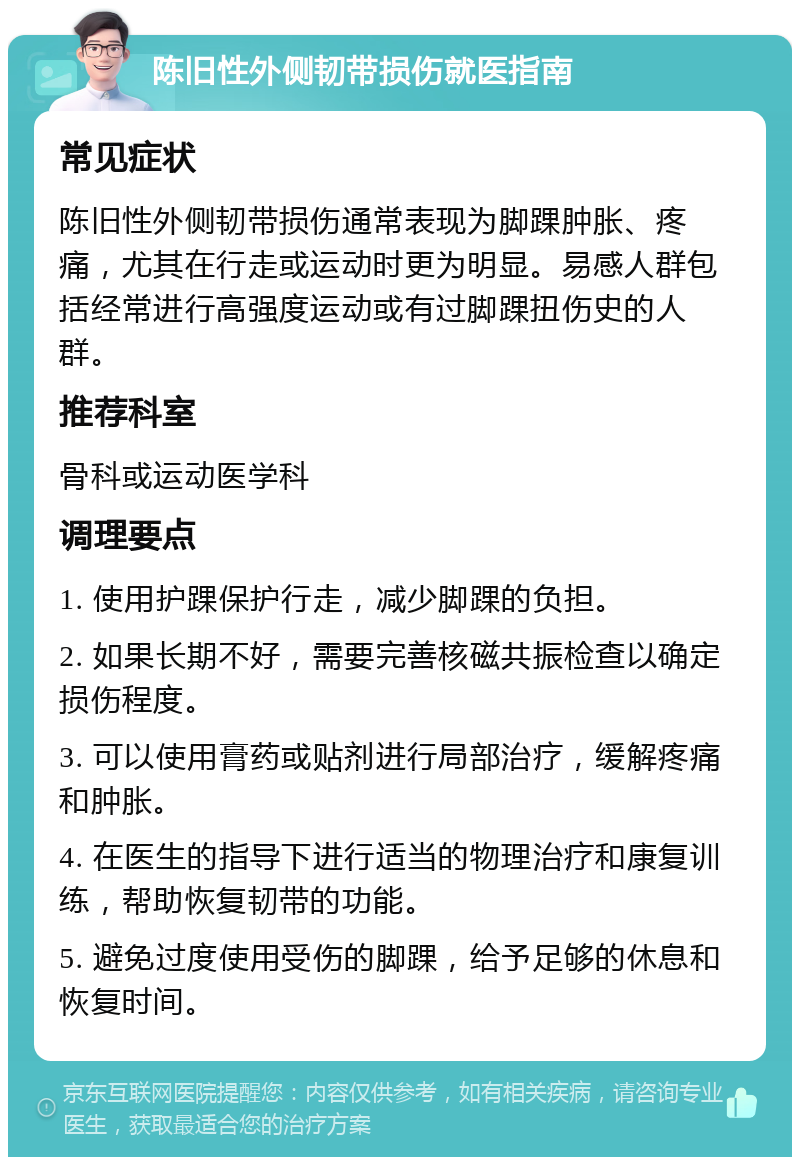 陈旧性外侧韧带损伤就医指南 常见症状 陈旧性外侧韧带损伤通常表现为脚踝肿胀、疼痛，尤其在行走或运动时更为明显。易感人群包括经常进行高强度运动或有过脚踝扭伤史的人群。 推荐科室 骨科或运动医学科 调理要点 1. 使用护踝保护行走，减少脚踝的负担。 2. 如果长期不好，需要完善核磁共振检查以确定损伤程度。 3. 可以使用膏药或贴剂进行局部治疗，缓解疼痛和肿胀。 4. 在医生的指导下进行适当的物理治疗和康复训练，帮助恢复韧带的功能。 5. 避免过度使用受伤的脚踝，给予足够的休息和恢复时间。