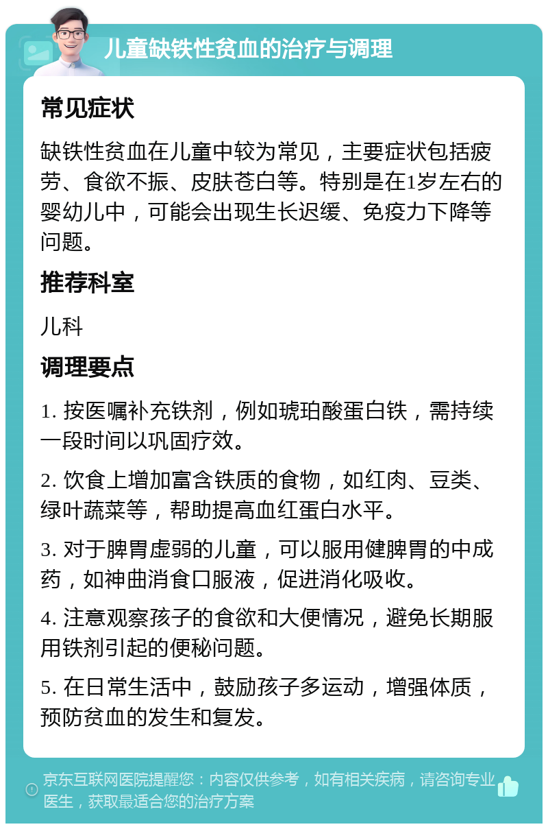 儿童缺铁性贫血的治疗与调理 常见症状 缺铁性贫血在儿童中较为常见，主要症状包括疲劳、食欲不振、皮肤苍白等。特别是在1岁左右的婴幼儿中，可能会出现生长迟缓、免疫力下降等问题。 推荐科室 儿科 调理要点 1. 按医嘱补充铁剂，例如琥珀酸蛋白铁，需持续一段时间以巩固疗效。 2. 饮食上增加富含铁质的食物，如红肉、豆类、绿叶蔬菜等，帮助提高血红蛋白水平。 3. 对于脾胃虚弱的儿童，可以服用健脾胃的中成药，如神曲消食口服液，促进消化吸收。 4. 注意观察孩子的食欲和大便情况，避免长期服用铁剂引起的便秘问题。 5. 在日常生活中，鼓励孩子多运动，增强体质，预防贫血的发生和复发。