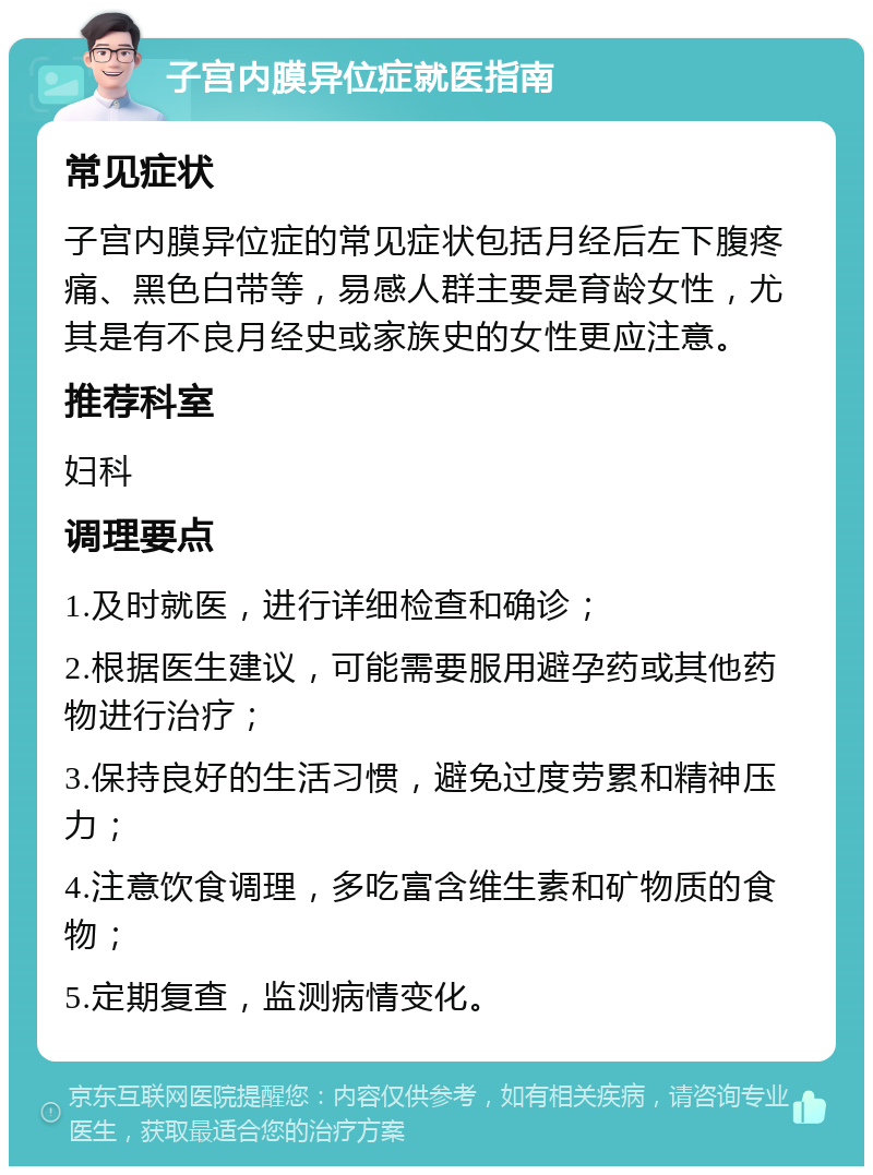 子宫内膜异位症就医指南 常见症状 子宫内膜异位症的常见症状包括月经后左下腹疼痛、黑色白带等，易感人群主要是育龄女性，尤其是有不良月经史或家族史的女性更应注意。 推荐科室 妇科 调理要点 1.及时就医，进行详细检查和确诊； 2.根据医生建议，可能需要服用避孕药或其他药物进行治疗； 3.保持良好的生活习惯，避免过度劳累和精神压力； 4.注意饮食调理，多吃富含维生素和矿物质的食物； 5.定期复查，监测病情变化。