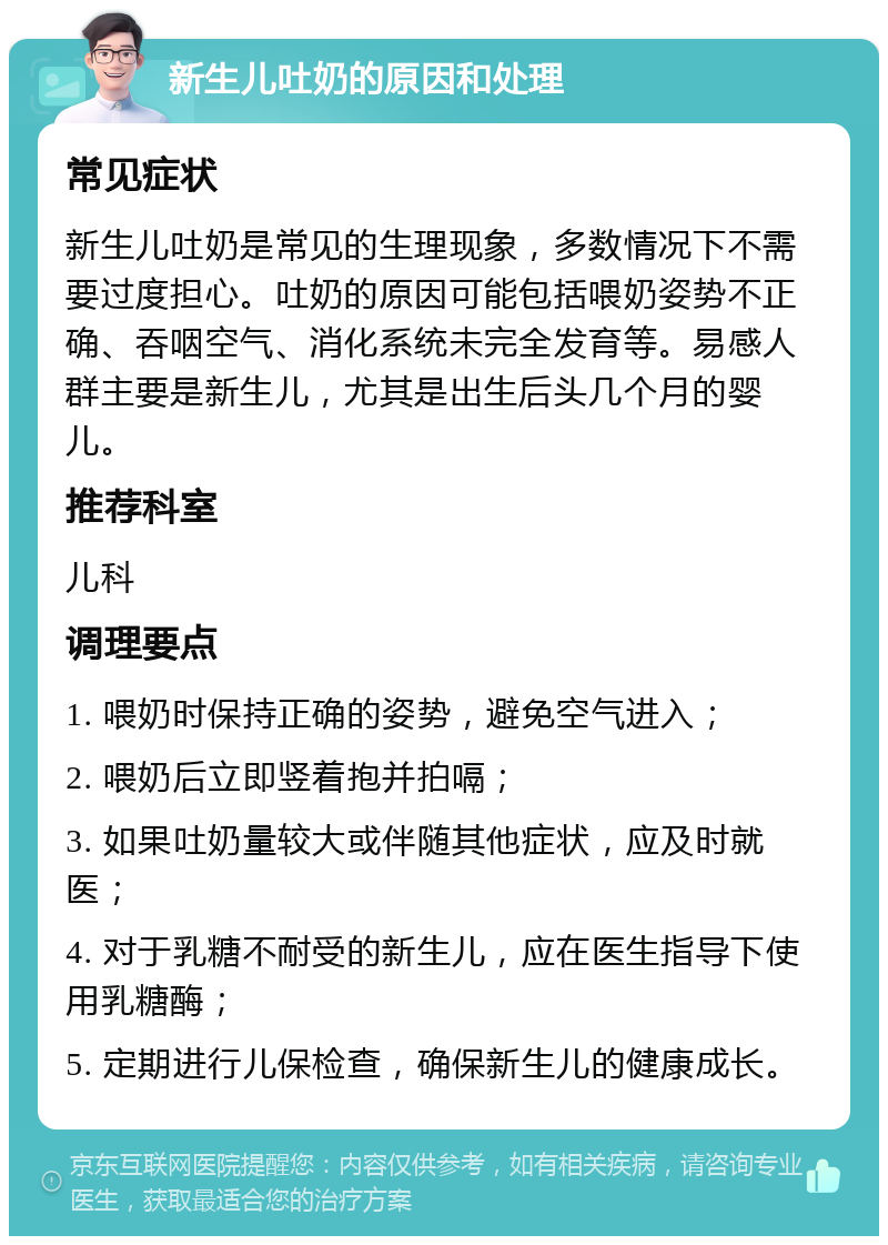 新生儿吐奶的原因和处理 常见症状 新生儿吐奶是常见的生理现象，多数情况下不需要过度担心。吐奶的原因可能包括喂奶姿势不正确、吞咽空气、消化系统未完全发育等。易感人群主要是新生儿，尤其是出生后头几个月的婴儿。 推荐科室 儿科 调理要点 1. 喂奶时保持正确的姿势，避免空气进入； 2. 喂奶后立即竖着抱并拍嗝； 3. 如果吐奶量较大或伴随其他症状，应及时就医； 4. 对于乳糖不耐受的新生儿，应在医生指导下使用乳糖酶； 5. 定期进行儿保检查，确保新生儿的健康成长。