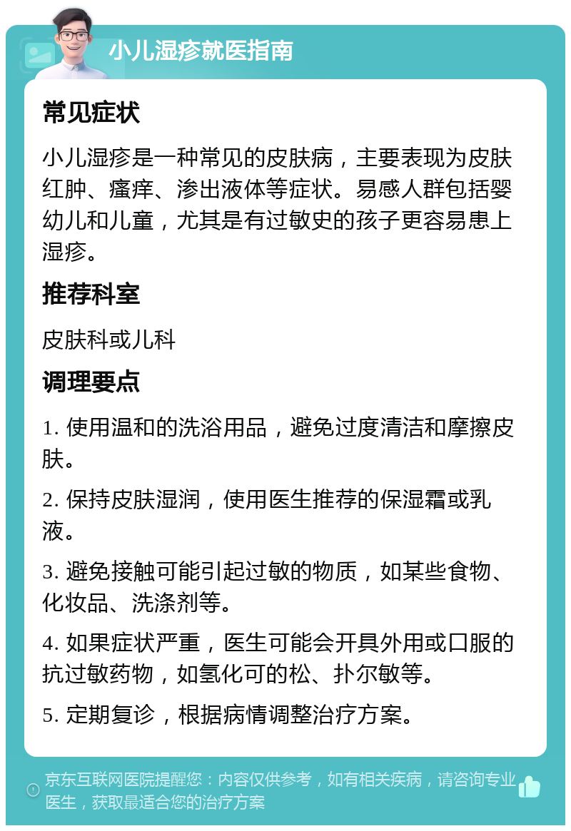 小儿湿疹就医指南 常见症状 小儿湿疹是一种常见的皮肤病，主要表现为皮肤红肿、瘙痒、渗出液体等症状。易感人群包括婴幼儿和儿童，尤其是有过敏史的孩子更容易患上湿疹。 推荐科室 皮肤科或儿科 调理要点 1. 使用温和的洗浴用品，避免过度清洁和摩擦皮肤。 2. 保持皮肤湿润，使用医生推荐的保湿霜或乳液。 3. 避免接触可能引起过敏的物质，如某些食物、化妆品、洗涤剂等。 4. 如果症状严重，医生可能会开具外用或口服的抗过敏药物，如氢化可的松、扑尔敏等。 5. 定期复诊，根据病情调整治疗方案。