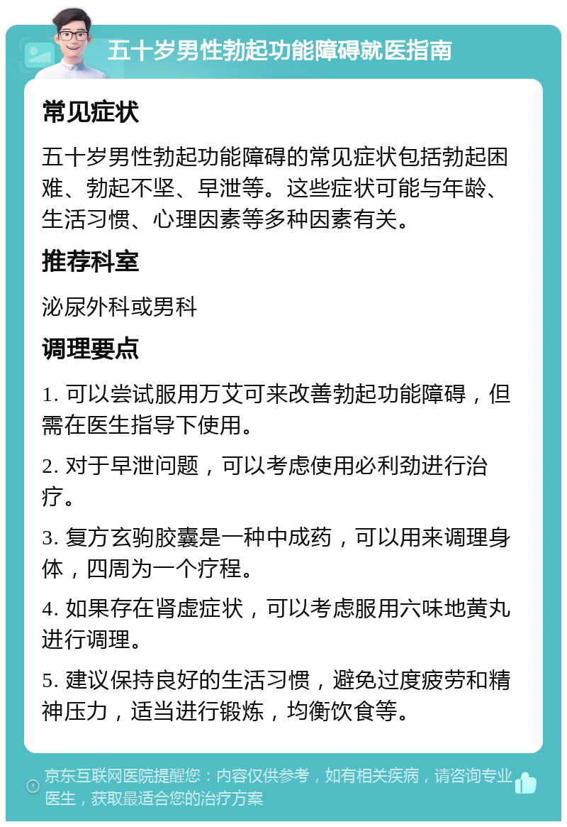 五十岁男性勃起功能障碍就医指南 常见症状 五十岁男性勃起功能障碍的常见症状包括勃起困难、勃起不坚、早泄等。这些症状可能与年龄、生活习惯、心理因素等多种因素有关。 推荐科室 泌尿外科或男科 调理要点 1. 可以尝试服用万艾可来改善勃起功能障碍，但需在医生指导下使用。 2. 对于早泄问题，可以考虑使用必利劲进行治疗。 3. 复方玄驹胶囊是一种中成药，可以用来调理身体，四周为一个疗程。 4. 如果存在肾虚症状，可以考虑服用六味地黄丸进行调理。 5. 建议保持良好的生活习惯，避免过度疲劳和精神压力，适当进行锻炼，均衡饮食等。