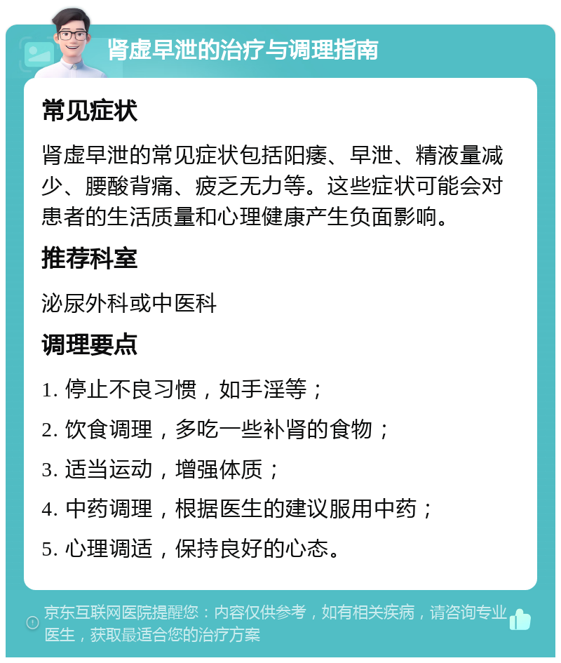 肾虚早泄的治疗与调理指南 常见症状 肾虚早泄的常见症状包括阳痿、早泄、精液量减少、腰酸背痛、疲乏无力等。这些症状可能会对患者的生活质量和心理健康产生负面影响。 推荐科室 泌尿外科或中医科 调理要点 1. 停止不良习惯，如手淫等； 2. 饮食调理，多吃一些补肾的食物； 3. 适当运动，增强体质； 4. 中药调理，根据医生的建议服用中药； 5. 心理调适，保持良好的心态。