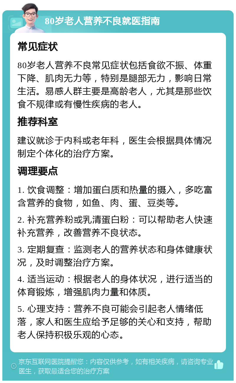 80岁老人营养不良就医指南 常见症状 80岁老人营养不良常见症状包括食欲不振、体重下降、肌肉无力等，特别是腿部无力，影响日常生活。易感人群主要是高龄老人，尤其是那些饮食不规律或有慢性疾病的老人。 推荐科室 建议就诊于内科或老年科，医生会根据具体情况制定个体化的治疗方案。 调理要点 1. 饮食调整：增加蛋白质和热量的摄入，多吃富含营养的食物，如鱼、肉、蛋、豆类等。 2. 补充营养粉或乳清蛋白粉：可以帮助老人快速补充营养，改善营养不良状态。 3. 定期复查：监测老人的营养状态和身体健康状况，及时调整治疗方案。 4. 适当运动：根据老人的身体状况，进行适当的体育锻炼，增强肌肉力量和体质。 5. 心理支持：营养不良可能会引起老人情绪低落，家人和医生应给予足够的关心和支持，帮助老人保持积极乐观的心态。