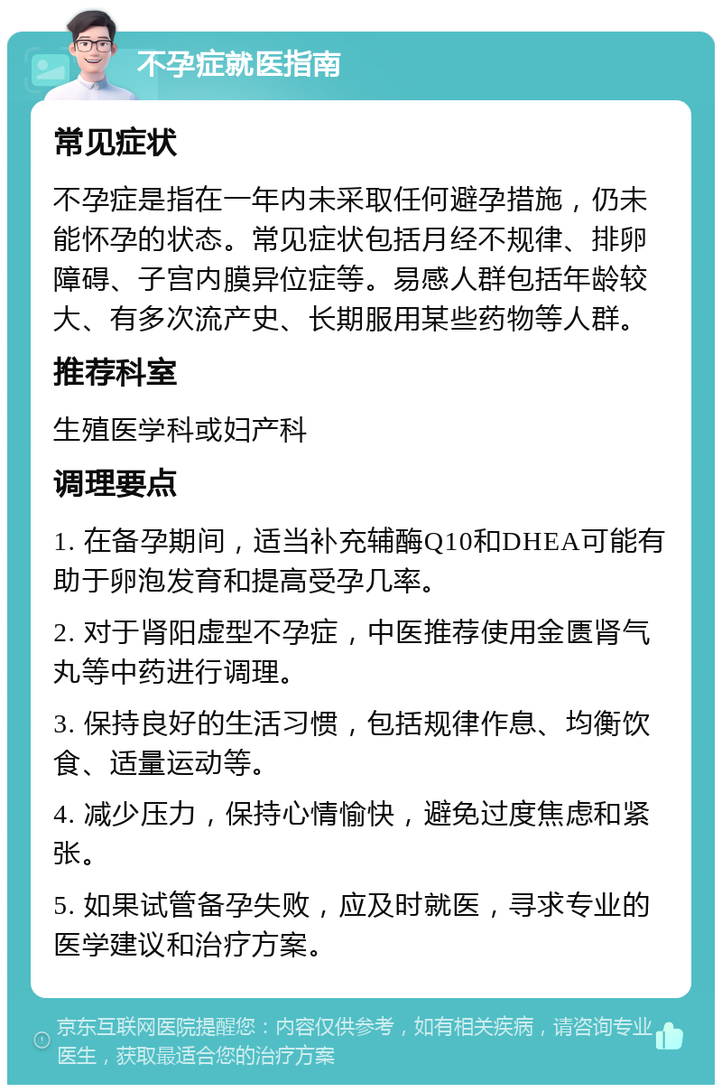 不孕症就医指南 常见症状 不孕症是指在一年内未采取任何避孕措施，仍未能怀孕的状态。常见症状包括月经不规律、排卵障碍、子宫内膜异位症等。易感人群包括年龄较大、有多次流产史、长期服用某些药物等人群。 推荐科室 生殖医学科或妇产科 调理要点 1. 在备孕期间，适当补充辅酶Q10和DHEA可能有助于卵泡发育和提高受孕几率。 2. 对于肾阳虚型不孕症，中医推荐使用金匮肾气丸等中药进行调理。 3. 保持良好的生活习惯，包括规律作息、均衡饮食、适量运动等。 4. 减少压力，保持心情愉快，避免过度焦虑和紧张。 5. 如果试管备孕失败，应及时就医，寻求专业的医学建议和治疗方案。