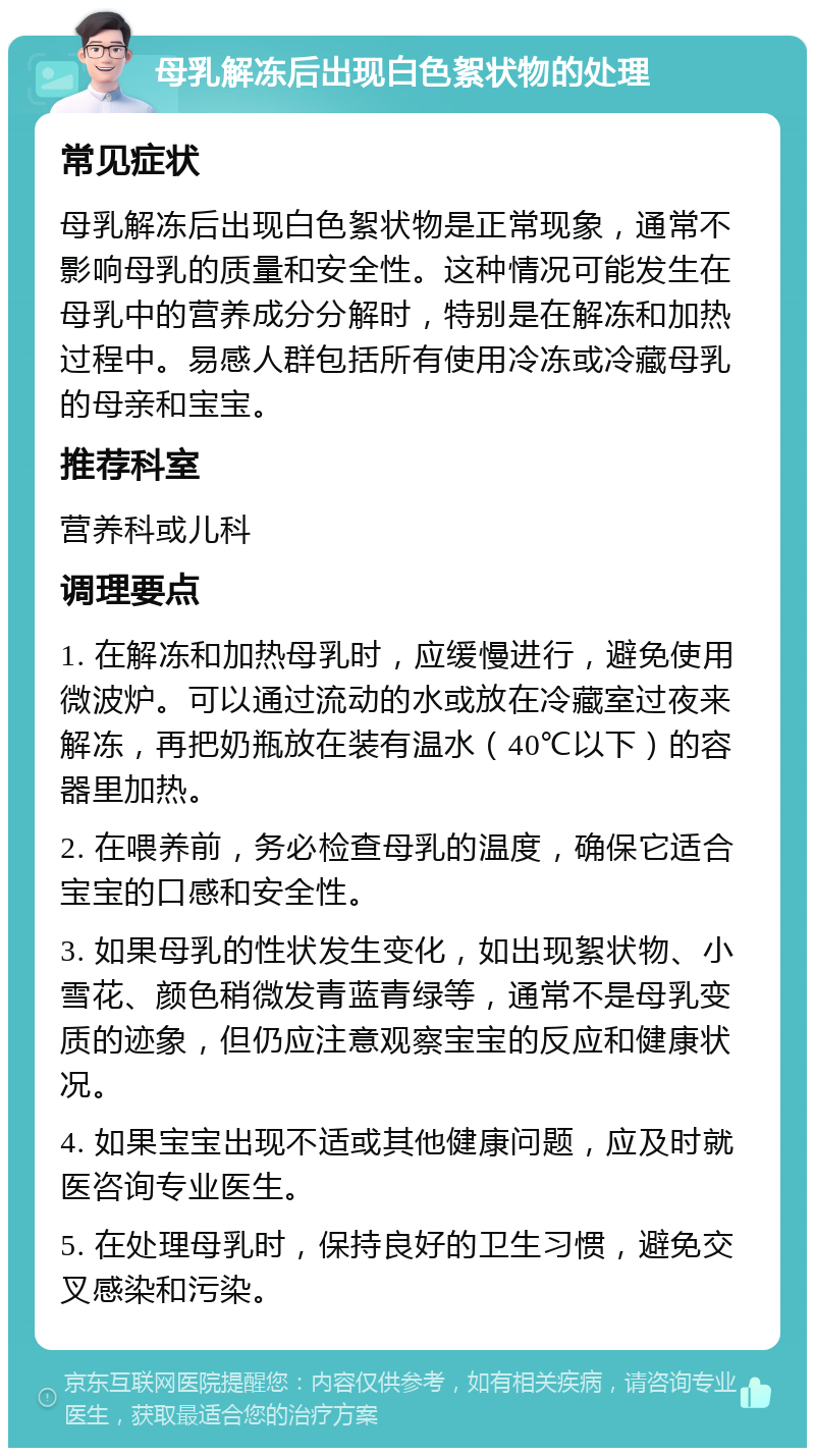 母乳解冻后出现白色絮状物的处理 常见症状 母乳解冻后出现白色絮状物是正常现象，通常不影响母乳的质量和安全性。这种情况可能发生在母乳中的营养成分分解时，特别是在解冻和加热过程中。易感人群包括所有使用冷冻或冷藏母乳的母亲和宝宝。 推荐科室 营养科或儿科 调理要点 1. 在解冻和加热母乳时，应缓慢进行，避免使用微波炉。可以通过流动的水或放在冷藏室过夜来解冻，再把奶瓶放在装有温水（40℃以下）的容器里加热。 2. 在喂养前，务必检查母乳的温度，确保它适合宝宝的口感和安全性。 3. 如果母乳的性状发生变化，如出现絮状物、小雪花、颜色稍微发青蓝青绿等，通常不是母乳变质的迹象，但仍应注意观察宝宝的反应和健康状况。 4. 如果宝宝出现不适或其他健康问题，应及时就医咨询专业医生。 5. 在处理母乳时，保持良好的卫生习惯，避免交叉感染和污染。