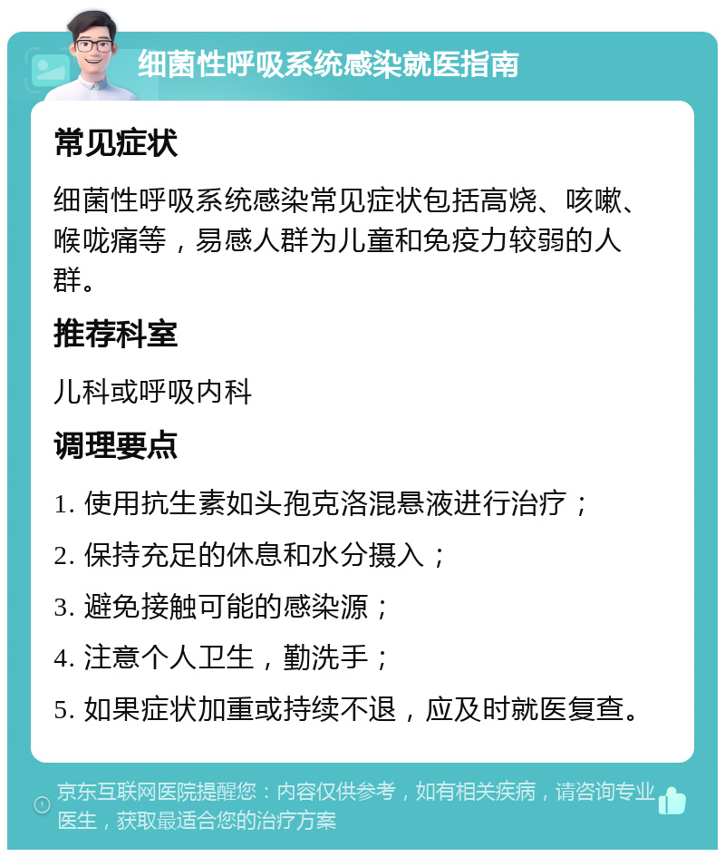 细菌性呼吸系统感染就医指南 常见症状 细菌性呼吸系统感染常见症状包括高烧、咳嗽、喉咙痛等，易感人群为儿童和免疫力较弱的人群。 推荐科室 儿科或呼吸内科 调理要点 1. 使用抗生素如头孢克洛混悬液进行治疗； 2. 保持充足的休息和水分摄入； 3. 避免接触可能的感染源； 4. 注意个人卫生，勤洗手； 5. 如果症状加重或持续不退，应及时就医复查。