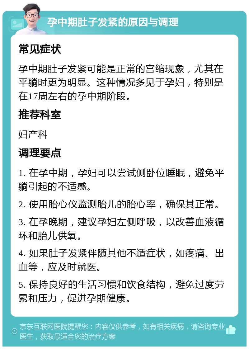 孕中期肚子发紧的原因与调理 常见症状 孕中期肚子发紧可能是正常的宫缩现象，尤其在平躺时更为明显。这种情况多见于孕妇，特别是在17周左右的孕中期阶段。 推荐科室 妇产科 调理要点 1. 在孕中期，孕妇可以尝试侧卧位睡眠，避免平躺引起的不适感。 2. 使用胎心仪监测胎儿的胎心率，确保其正常。 3. 在孕晚期，建议孕妇左侧呼吸，以改善血液循环和胎儿供氧。 4. 如果肚子发紧伴随其他不适症状，如疼痛、出血等，应及时就医。 5. 保持良好的生活习惯和饮食结构，避免过度劳累和压力，促进孕期健康。