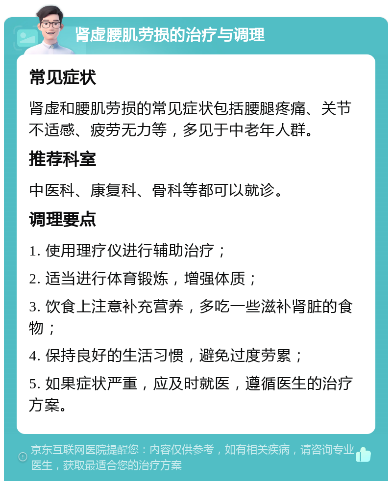 肾虚腰肌劳损的治疗与调理 常见症状 肾虚和腰肌劳损的常见症状包括腰腿疼痛、关节不适感、疲劳无力等，多见于中老年人群。 推荐科室 中医科、康复科、骨科等都可以就诊。 调理要点 1. 使用理疗仪进行辅助治疗； 2. 适当进行体育锻炼，增强体质； 3. 饮食上注意补充营养，多吃一些滋补肾脏的食物； 4. 保持良好的生活习惯，避免过度劳累； 5. 如果症状严重，应及时就医，遵循医生的治疗方案。