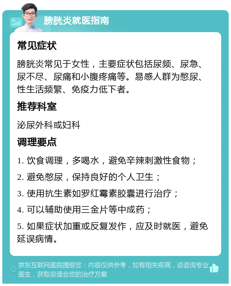 膀胱炎就医指南 常见症状 膀胱炎常见于女性，主要症状包括尿频、尿急、尿不尽、尿痛和小腹疼痛等。易感人群为憋尿、性生活频繁、免疫力低下者。 推荐科室 泌尿外科或妇科 调理要点 1. 饮食调理，多喝水，避免辛辣刺激性食物； 2. 避免憋尿，保持良好的个人卫生； 3. 使用抗生素如罗红霉素胶囊进行治疗； 4. 可以辅助使用三金片等中成药； 5. 如果症状加重或反复发作，应及时就医，避免延误病情。