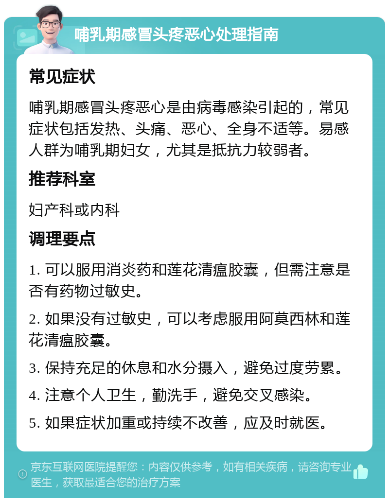 哺乳期感冒头疼恶心处理指南 常见症状 哺乳期感冒头疼恶心是由病毒感染引起的，常见症状包括发热、头痛、恶心、全身不适等。易感人群为哺乳期妇女，尤其是抵抗力较弱者。 推荐科室 妇产科或内科 调理要点 1. 可以服用消炎药和莲花清瘟胶囊，但需注意是否有药物过敏史。 2. 如果没有过敏史，可以考虑服用阿莫西林和莲花清瘟胶囊。 3. 保持充足的休息和水分摄入，避免过度劳累。 4. 注意个人卫生，勤洗手，避免交叉感染。 5. 如果症状加重或持续不改善，应及时就医。