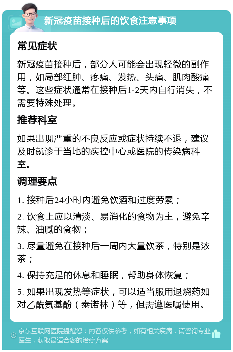 新冠疫苗接种后的饮食注意事项 常见症状 新冠疫苗接种后，部分人可能会出现轻微的副作用，如局部红肿、疼痛、发热、头痛、肌肉酸痛等。这些症状通常在接种后1-2天内自行消失，不需要特殊处理。 推荐科室 如果出现严重的不良反应或症状持续不退，建议及时就诊于当地的疾控中心或医院的传染病科室。 调理要点 1. 接种后24小时内避免饮酒和过度劳累； 2. 饮食上应以清淡、易消化的食物为主，避免辛辣、油腻的食物； 3. 尽量避免在接种后一周内大量饮茶，特别是浓茶； 4. 保持充足的休息和睡眠，帮助身体恢复； 5. 如果出现发热等症状，可以适当服用退烧药如对乙酰氨基酚（泰诺林）等，但需遵医嘱使用。