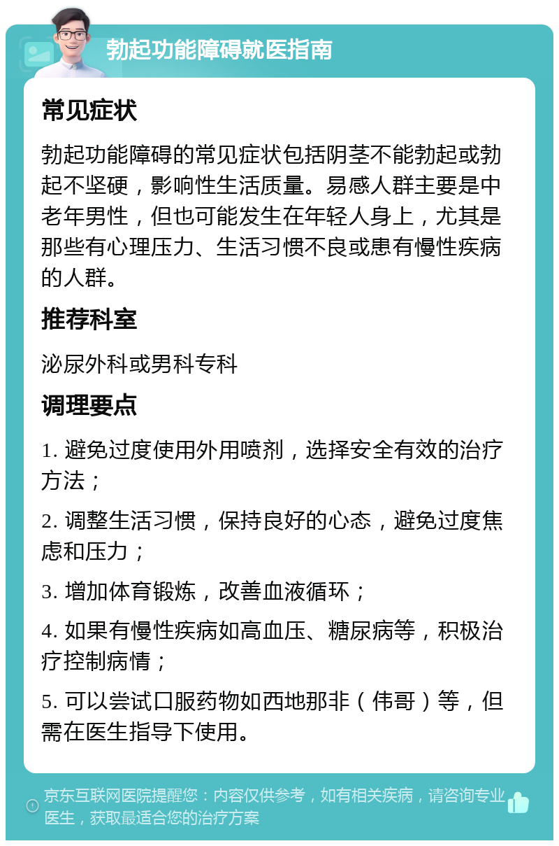 勃起功能障碍就医指南 常见症状 勃起功能障碍的常见症状包括阴茎不能勃起或勃起不坚硬，影响性生活质量。易感人群主要是中老年男性，但也可能发生在年轻人身上，尤其是那些有心理压力、生活习惯不良或患有慢性疾病的人群。 推荐科室 泌尿外科或男科专科 调理要点 1. 避免过度使用外用喷剂，选择安全有效的治疗方法； 2. 调整生活习惯，保持良好的心态，避免过度焦虑和压力； 3. 增加体育锻炼，改善血液循环； 4. 如果有慢性疾病如高血压、糖尿病等，积极治疗控制病情； 5. 可以尝试口服药物如西地那非（伟哥）等，但需在医生指导下使用。