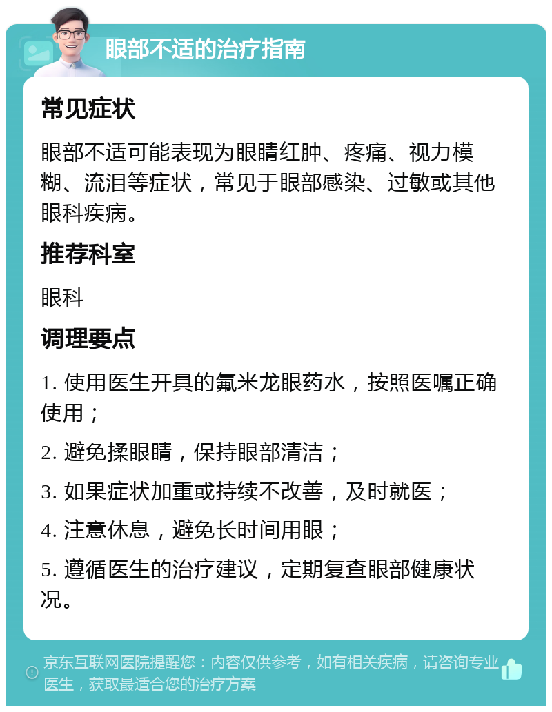 眼部不适的治疗指南 常见症状 眼部不适可能表现为眼睛红肿、疼痛、视力模糊、流泪等症状，常见于眼部感染、过敏或其他眼科疾病。 推荐科室 眼科 调理要点 1. 使用医生开具的氟米龙眼药水，按照医嘱正确使用； 2. 避免揉眼睛，保持眼部清洁； 3. 如果症状加重或持续不改善，及时就医； 4. 注意休息，避免长时间用眼； 5. 遵循医生的治疗建议，定期复查眼部健康状况。