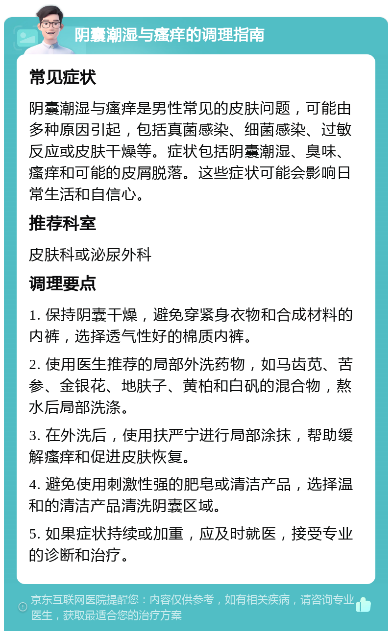 阴囊潮湿与瘙痒的调理指南 常见症状 阴囊潮湿与瘙痒是男性常见的皮肤问题，可能由多种原因引起，包括真菌感染、细菌感染、过敏反应或皮肤干燥等。症状包括阴囊潮湿、臭味、瘙痒和可能的皮屑脱落。这些症状可能会影响日常生活和自信心。 推荐科室 皮肤科或泌尿外科 调理要点 1. 保持阴囊干燥，避免穿紧身衣物和合成材料的内裤，选择透气性好的棉质内裤。 2. 使用医生推荐的局部外洗药物，如马齿苋、苦参、金银花、地肤子、黄柏和白矾的混合物，熬水后局部洗涤。 3. 在外洗后，使用扶严宁进行局部涂抹，帮助缓解瘙痒和促进皮肤恢复。 4. 避免使用刺激性强的肥皂或清洁产品，选择温和的清洁产品清洗阴囊区域。 5. 如果症状持续或加重，应及时就医，接受专业的诊断和治疗。