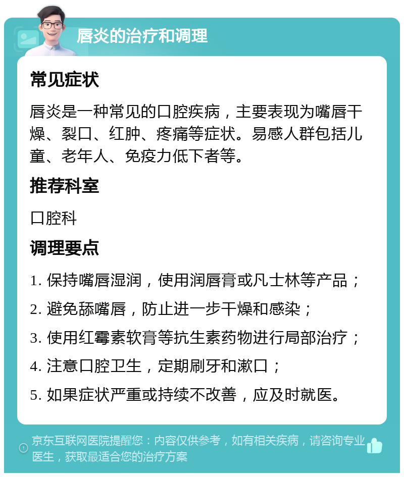 唇炎的治疗和调理 常见症状 唇炎是一种常见的口腔疾病，主要表现为嘴唇干燥、裂口、红肿、疼痛等症状。易感人群包括儿童、老年人、免疫力低下者等。 推荐科室 口腔科 调理要点 1. 保持嘴唇湿润，使用润唇膏或凡士林等产品； 2. 避免舔嘴唇，防止进一步干燥和感染； 3. 使用红霉素软膏等抗生素药物进行局部治疗； 4. 注意口腔卫生，定期刷牙和漱口； 5. 如果症状严重或持续不改善，应及时就医。