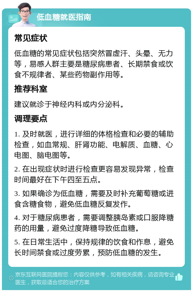 低血糖就医指南 常见症状 低血糖的常见症状包括突然冒虚汗、头晕、无力等，易感人群主要是糖尿病患者、长期禁食或饮食不规律者、某些药物副作用等。 推荐科室 建议就诊于神经内科或内分泌科。 调理要点 1. 及时就医，进行详细的体格检查和必要的辅助检查，如血常规、肝肾功能、电解质、血糖、心电图、脑电图等。 2. 在出现症状时进行检查更容易发现异常，检查时间最好在下午四至五点。 3. 如果确诊为低血糖，需要及时补充葡萄糖或进食含糖食物，避免低血糖反复发作。 4. 对于糖尿病患者，需要调整胰岛素或口服降糖药的用量，避免过度降糖导致低血糖。 5. 在日常生活中，保持规律的饮食和作息，避免长时间禁食或过度劳累，预防低血糖的发生。